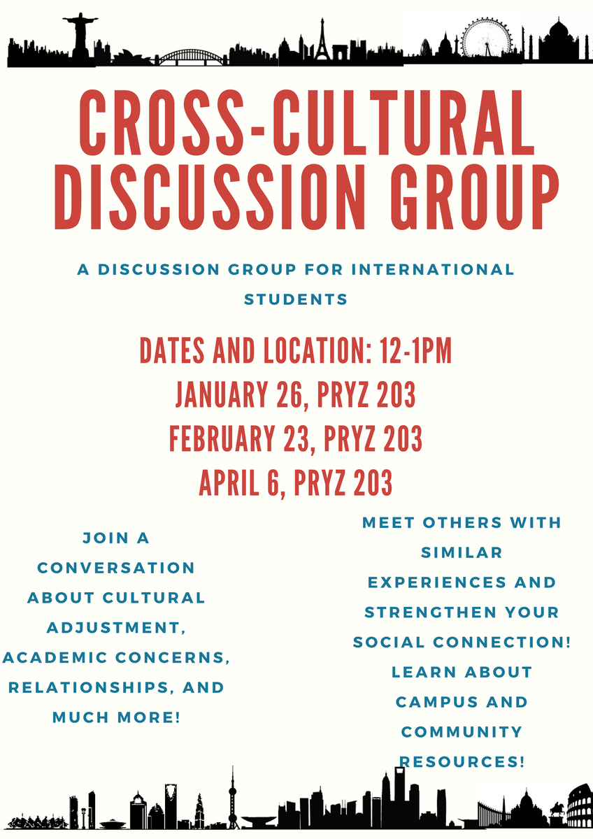 Information for a cross-cultural discussion group. A discussion group for international students. Dates and location: 12-1pm. January 26, Pryz 203, February 23, Pryz 203, April 6, Pryz 203. Join a conversation about cultural adjustment, academic concerns, relationships, and much more! Meet other with similar experiences and strengthen your social connection! Learn about campus and community resources!